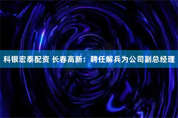 科银宏泰配资 长春高新：聘任解兵为公司副总经理