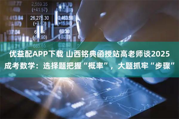 优益配APP下载 山西铭典函授站高老师谈2025成考数学：选择题把握“概率”，大题抓牢“步骤”
