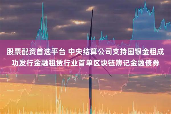 股票配资首选平台 中央结算公司支持国银金租成功发行金融租赁行业首单区块链簿记金融债券