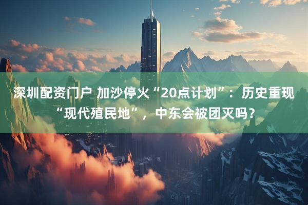 深圳配资门户 加沙停火“20点计划”：历史重现“现代殖民地”，中东会被团灭吗？