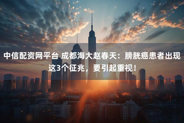 中信配资网平台 成都海大赵春天：膀胱癌患者出现这3个征兆，要引起重视！