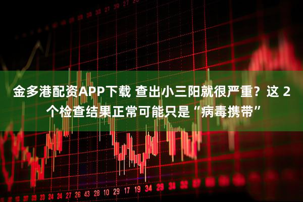 金多港配资APP下载 查出小三阳就很严重？这 2 个检查结果正常可能只是“病毒携带”