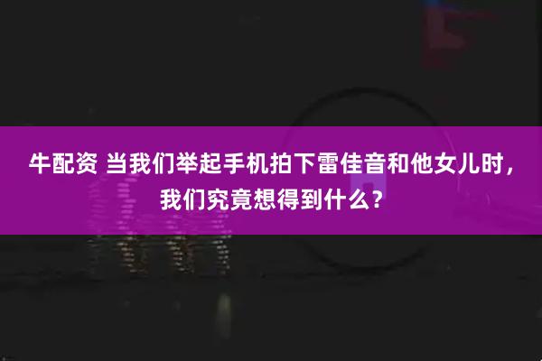 牛配资 当我们举起手机拍下雷佳音和他女儿时，我们究竟想得到什么？