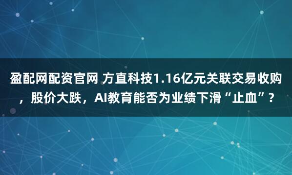 盈配网配资官网 方直科技1.16亿元关联交易收购,股价大跌,AI教育能否为业绩下滑“止血”?