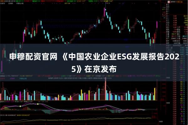 申穆配资官网 《中国农业企业ESG发展报告2025》在京发布
