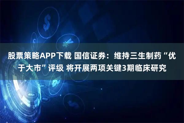 股票策略APP下载 国信证券：维持三生制药“优于大市”评级 将开展两项关键3期临床研究