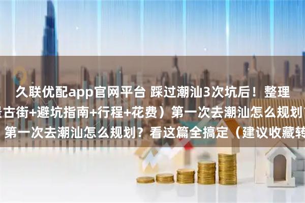 久联优配app官网平台 踩过潮汕3次坑后!整理出超全攻略(必打卡海景古街+避坑指南+行程+花费)第一次去潮汕怎么规划?看这篇全搞定(建议收藏转发)