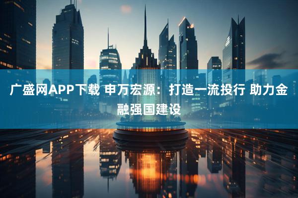 广盛网APP下载 申万宏源:打造一流投行 助力金融强国建设