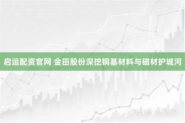 启运配资官网 金田股份深挖铜基材料与磁材护城河