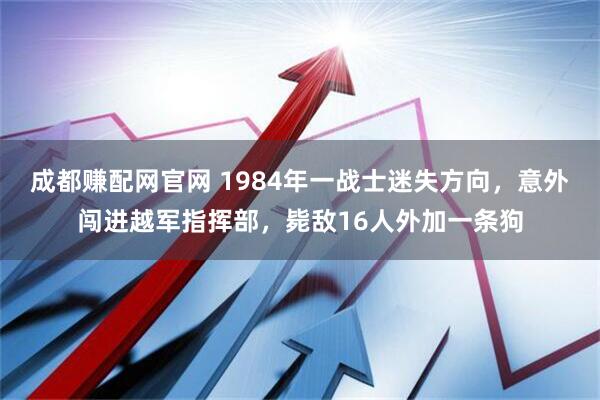 成都赚配网官网 1984年一战士迷失方向，意外闯进越军指挥部，毙敌16人外加一条狗