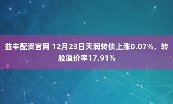 益丰配资官网 12月23日天润转债上涨0.07%，转股溢价率17.91%