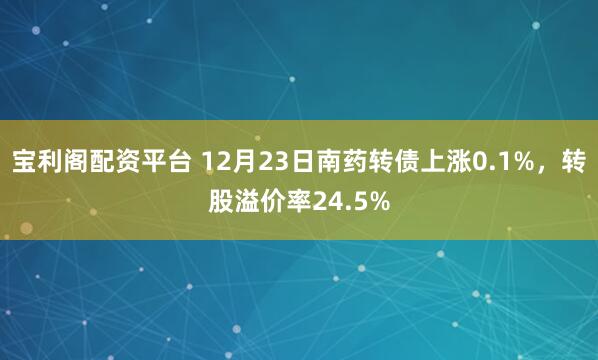 宝利阁配资平台 12月23日南药转债上涨0.1%,转股溢价率24.5%