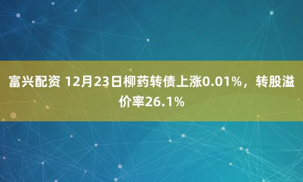 富兴配资 12月23日柳药转债上涨0.01%，转股溢价率26.1%