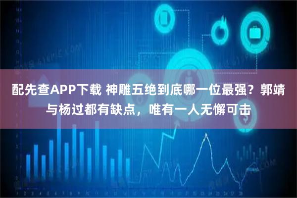 配先查APP下载 神雕五绝到底哪一位最强？郭靖与杨过都有缺点，唯有一人无懈可击