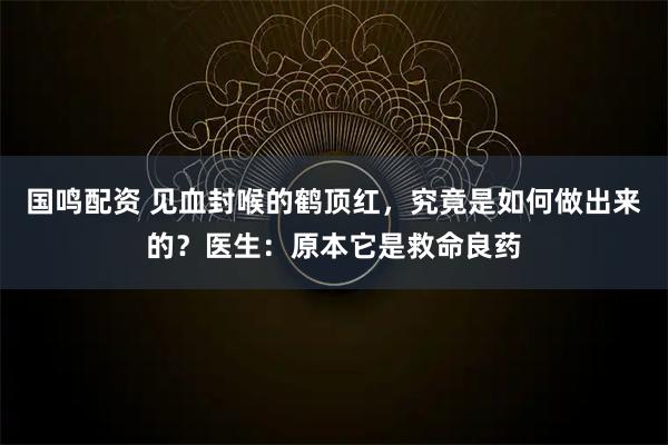国鸣配资 见血封喉的鹤顶红,究竟是如何做出来的?医生:原本它是救命良药