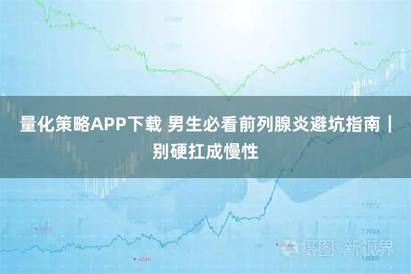 量化策略APP下载 男生必看前列腺炎避坑指南|别硬扛成慢性