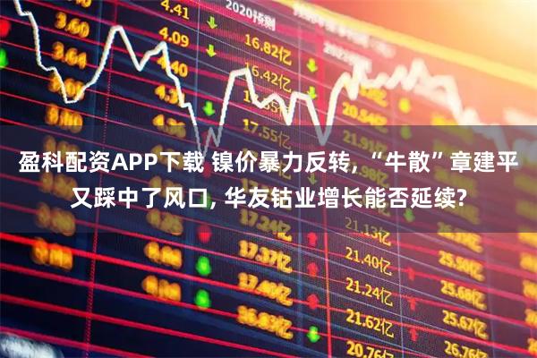 盈科配资APP下载 镍价暴力反转, “牛散”章建平又踩中了风口, 华友钴业增长能否延续?