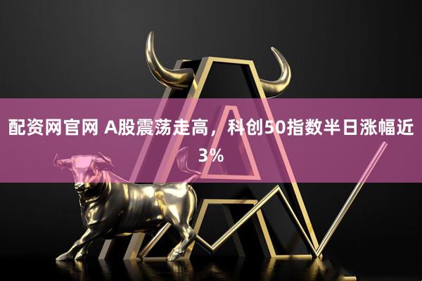 配资网官网 A股震荡走高，科创50指数半日涨幅近3%